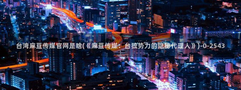 麻豆经济传媒台湾官网:台湾麻豆传媒官网是啥(《麻豆传媒:台独势力的隐秘代理人》)